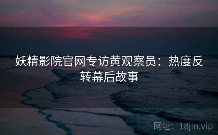 妖精影院官网专访黄观察员：热度反转幕后故事