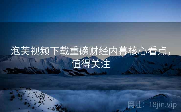 泡芙视频下载重磅财经内幕核心看点，值得关注