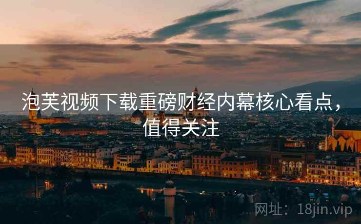 泡芙视频下载重磅财经内幕核心看点，值得关注