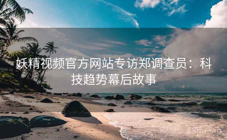 妖精视频官方网站专访郑调查员：科技趋势幕后故事