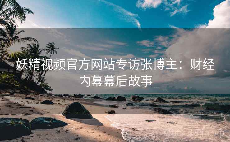 妖精视频官方网站专访张博主：财经内幕幕后故事