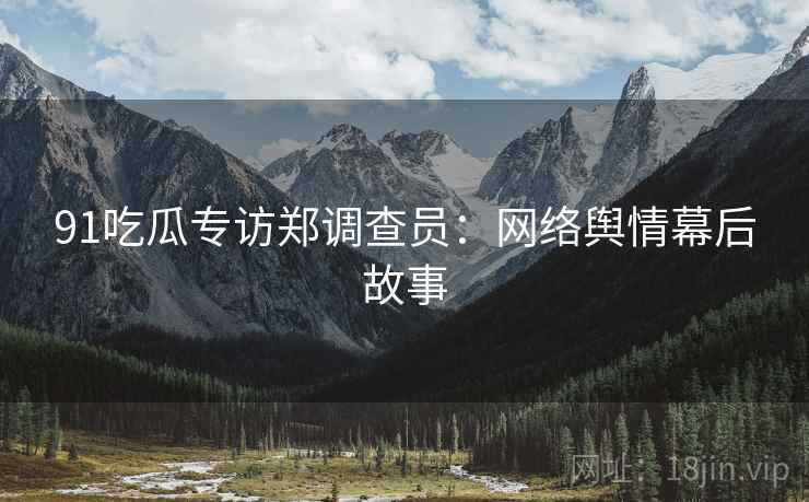 91吃瓜专访郑调查员：网络舆情幕后故事