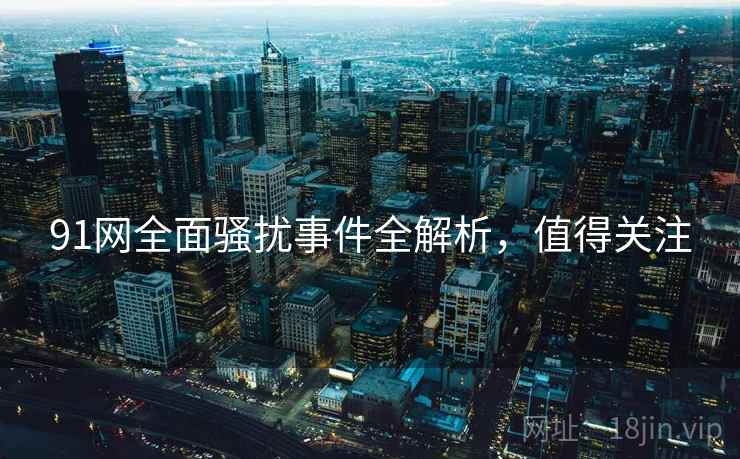 91网全面骚扰事件全解析，值得关注