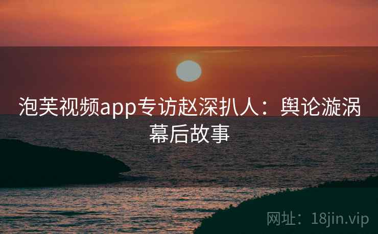泡芙视频app专访赵深扒人：舆论漩涡幕后故事