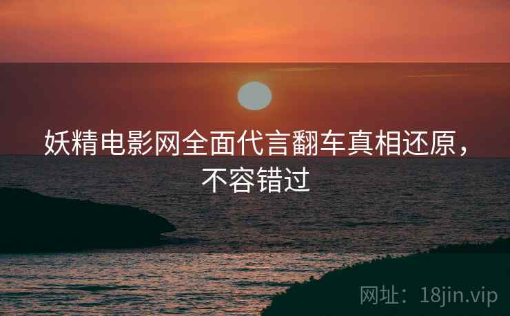 妖精电影网全面代言翻车真相还原，不容错过