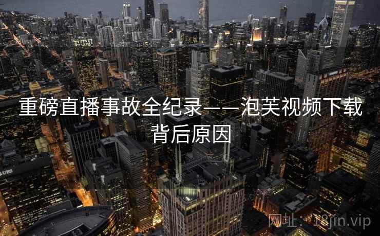 重磅直播事故全纪录——泡芙视频下载背后原因