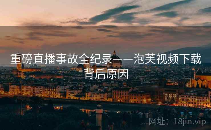 重磅直播事故全纪录——泡芙视频下载背后原因