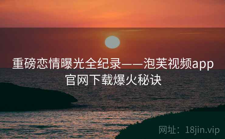 重磅恋情曝光全纪录——泡芙视频app官网下载爆火秘诀