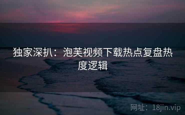 独家深扒：泡芙视频下载热点复盘热度逻辑