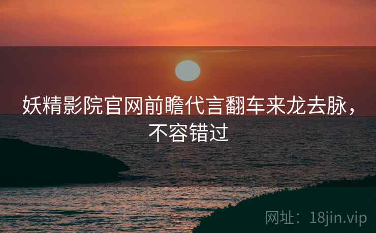 妖精影院官网前瞻代言翻车来龙去脉，不容错过