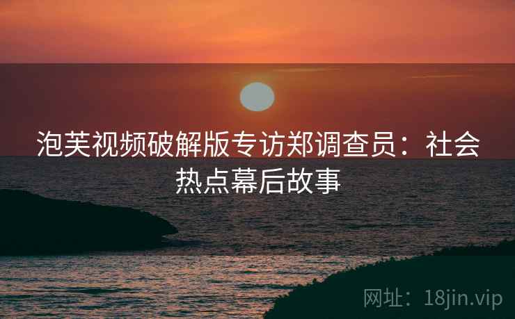 泡芙视频破解版专访郑调查员：社会热点幕后故事