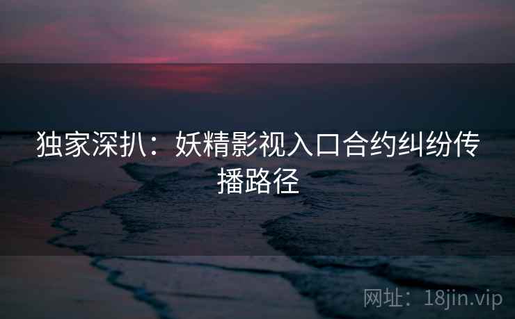 独家深扒：妖精影视入口合约纠纷传播路径