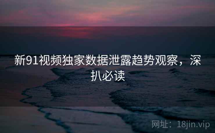 新91视频独家数据泄露趋势观察，深扒必读