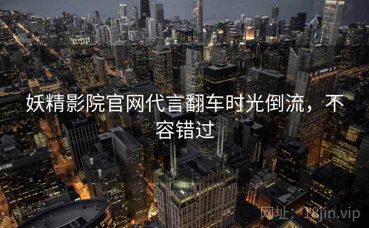 妖精影院官网代言翻车时光倒流，不容错过