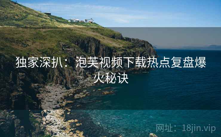 独家深扒：泡芙视频下载热点复盘爆火秘诀